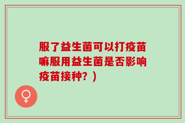 服了益生菌可以打疫苗嘛服用益生菌是否影响疫苗接种？)