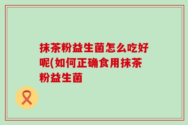 抹茶粉益生菌怎么吃好呢(如何正确食用抹茶粉益生菌