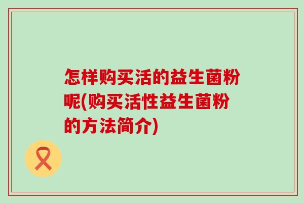 怎样购买活的益生菌粉呢(购买活性益生菌粉的方法简介)