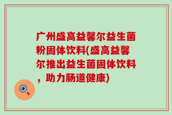 广州盛高益馨尔益生菌粉固体饮料(盛高益馨尔推出益生菌固体饮料，助力肠道健康)