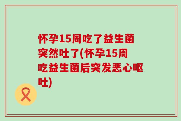 怀孕15周吃了益生菌突然吐了(怀孕15周吃益生菌后突发恶心呕吐)