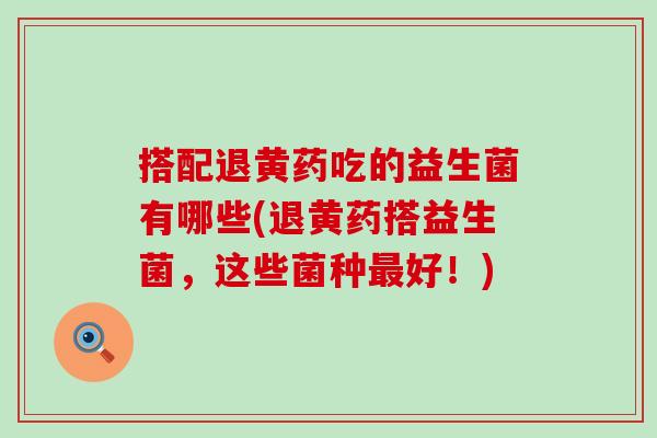 搭配退黄药吃的益生菌有哪些(退黄药搭益生菌,这些菌种好!) 搭配退黄药吃的益生菌有哪些(退黄药搭益生菌,这些菌种好!)