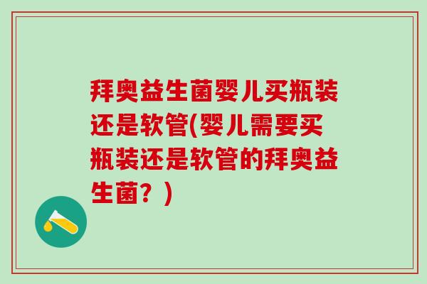 拜奥益生菌婴儿买瓶装还是软管(婴儿需要买瓶装还是软管的拜奥益生菌？)
