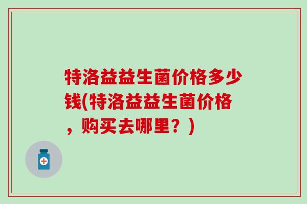 特洛益益生菌价格多少钱(特洛益益生菌价格，购买去哪里？)