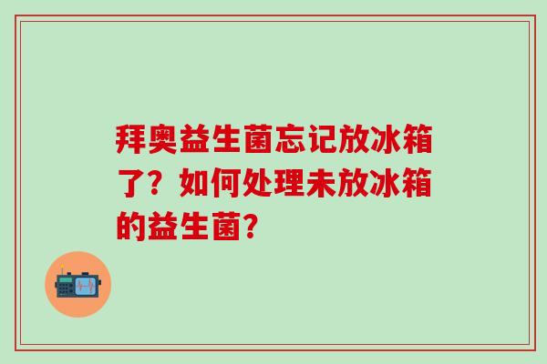 拜奥益生菌忘记放冰箱了？如何处理未放冰箱的益生菌？