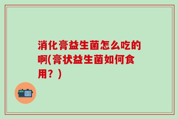 消化膏益生菌怎么吃的啊(膏状益生菌如何食用？)