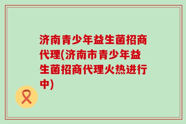 济南青少年益生菌招商代理(济南市青少年益生菌招商代理火热进行中)