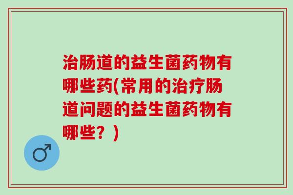 治肠道的益生菌药物有哪些药(常用的治疗肠道问题的益生菌药物有哪些？)