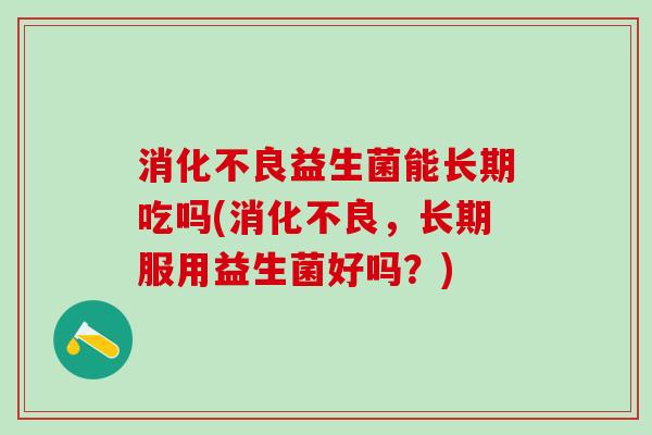 消化不良益生菌能长期吃吗(消化不良，长期服用益生菌好吗？)