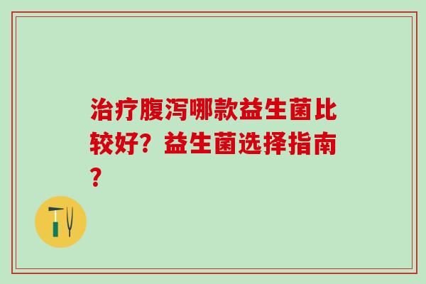 治疗腹泻哪款益生菌比较好？益生菌选择指南？