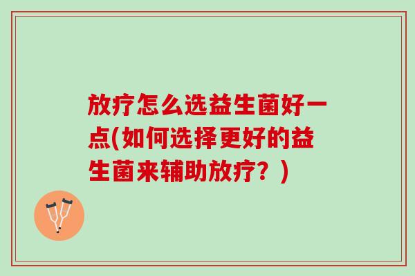放疗怎么选益生菌好一点(如何选择更好的益生菌来辅助放疗？)
