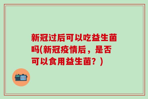 新冠过后可以吃益生菌吗(新冠疫情后，是否可以食用益生菌？)