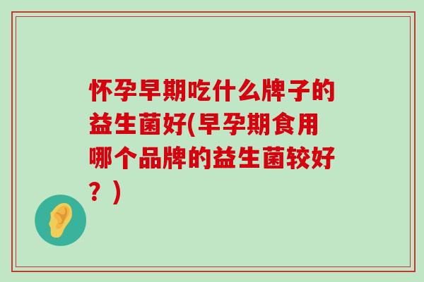 怀孕早期吃什么牌子的益生菌好(早孕期食用哪个品牌的益生菌较好？)