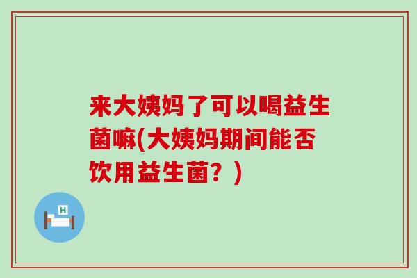 来大姨妈了可以喝益生菌嘛(大姨妈期间能否饮用益生菌？)
