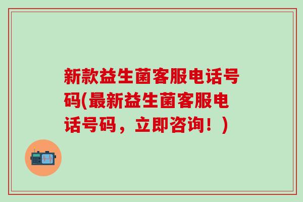 新款益生菌客服电话号码(最新益生菌客服电话号码，立即咨询！)