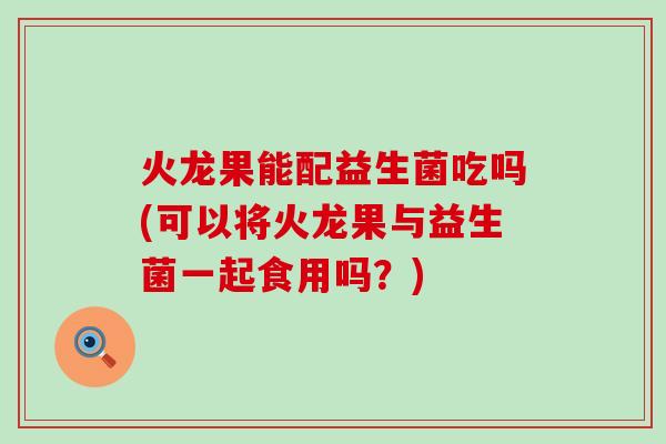 火龙果能配益生菌吃吗(可以将火龙果与益生菌一起食用吗？)