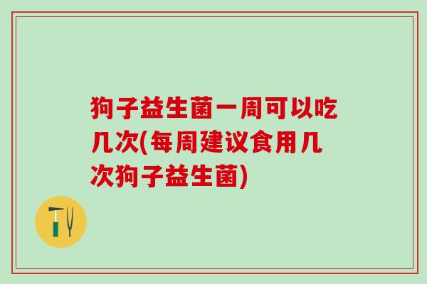 狗子益生菌一周可以吃几次(每周建议食用几次狗子益生菌)