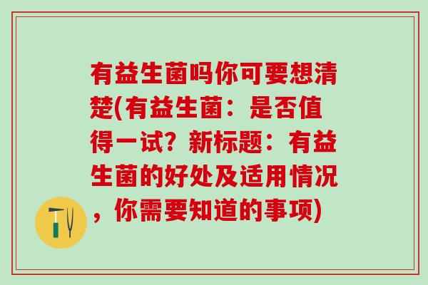 有益生菌吗你可要想清楚(有益生菌:是否值得一试?新标题:有益生菌的好处及适用情况,你需要知道的事项) 有益生菌吗你可要想清楚(有益生菌:是否值得一试?新标题:有益生菌的好处及适用情况,你需要知道的事项)