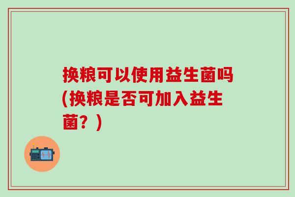 换粮可以使用益生菌吗(换粮是否可加入益生菌？)