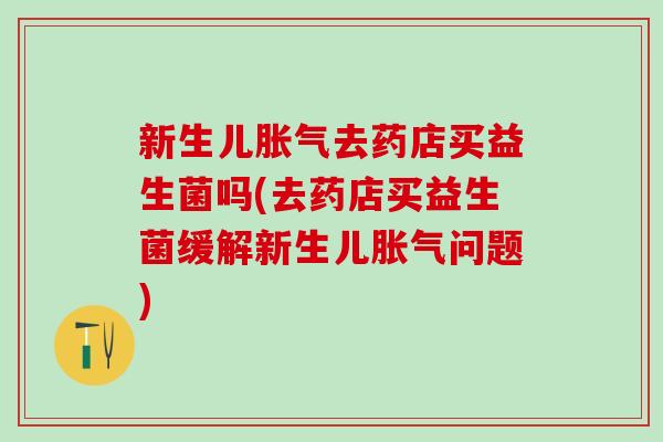 新生儿胀气去药店买益生菌吗(去药店买益生菌缓解新生儿胀气问题)