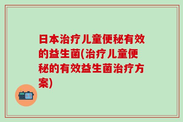 日本治疗儿童便秘有效的益生菌(治疗儿童便秘的有效益生菌治疗方案)
