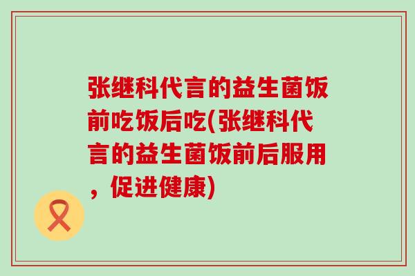 张继科代言的益生菌饭前吃饭后吃(张继科代言的益生菌饭前后服用，促进健康)