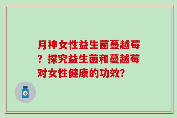 月神女性益生菌蔓越莓？探究益生菌和蔓越莓对女性健康的功效？