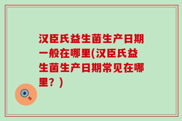 汉臣氏益生菌生产日期一般在哪里(汉臣氏益生菌生产日期常见在哪里？)