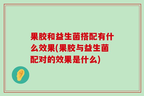 果胶和益生菌搭配有什么效果(果胶与益生菌配对的效果是什么)