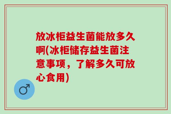 放冰柜益生菌能放多久啊(冰柜储存益生菌注意事项，了解多久可放心食用)