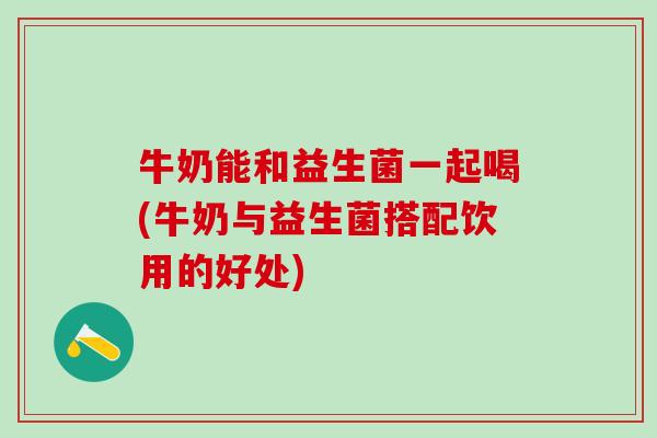 牛奶能和益生菌一起喝(牛奶与益生菌搭配饮用的好处)