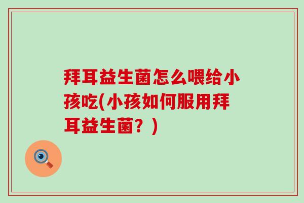 拜耳益生菌怎么喂给小孩吃(小孩如何服用拜耳益生菌?) 拜耳益生菌怎么喂给小孩吃(小孩如何服用拜耳益生菌?)