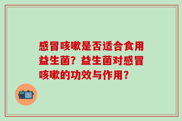 感冒咳嗽是否适合食用益生菌？益生菌对感冒咳嗽的功效与作用？