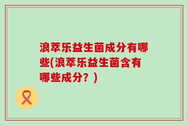 浪萃乐益生菌成分有哪些(浪萃乐益生菌含有哪些成分?) 浪萃乐益生菌成分有哪些(浪萃乐益生菌含有哪些成分?)