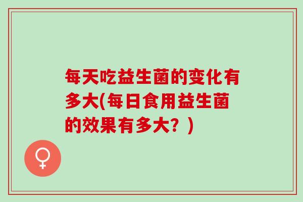 每天吃益生菌的变化有多大(每日食用益生菌的效果有多大？)