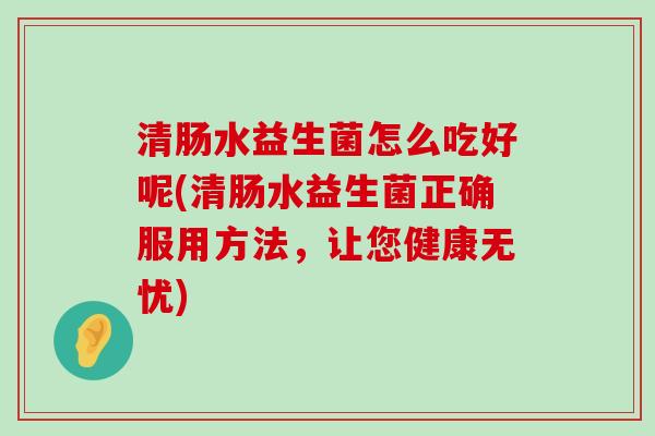 清肠水益生菌怎么吃好呢(清肠水益生菌正确服用方法,让您健康无忧) 清肠水益生菌怎么吃好呢(清肠水益生菌正确服用方法,让您健康无忧)