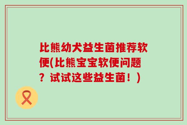比熊幼犬益生菌推荐软便(比熊宝宝软便问题？试试这些益生菌！)