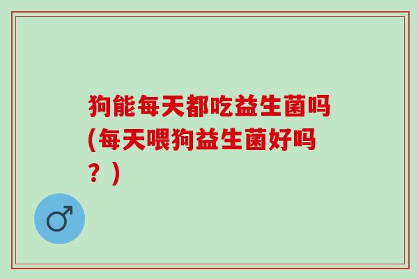 狗能每天都吃益生菌吗(每天喂狗益生菌好吗？)
