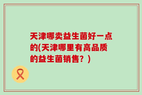 天津哪卖益生菌好一点的(天津哪里有高品质的益生菌销售？)