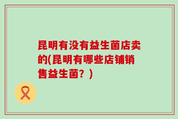 昆明有没有益生菌店卖的(昆明有哪些店铺销售益生菌？)