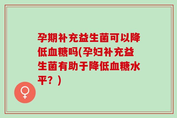 孕期补充益生菌可以降低吗(孕妇补充益生菌有助于降低水平?) 孕期补充益生菌可以降低吗(孕妇补充益生菌有助于降低水平?)