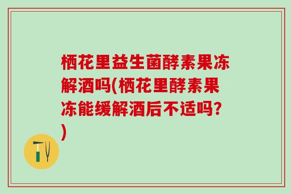 栖花里益生菌酵素果冻解酒吗(栖花里酵素果冻能缓解酒后不适吗？)