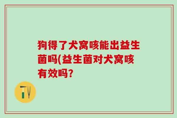 狗得了犬窝咳能出益生菌吗(益生菌对犬窝咳有效吗？