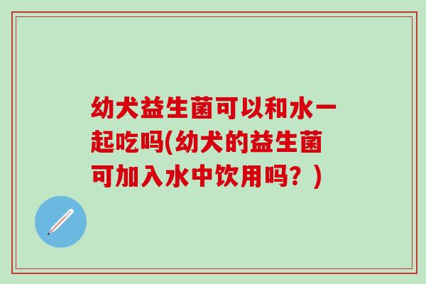 幼犬益生菌可以和水一起吃吗(幼犬的益生菌可加入水中饮用吗?) 幼犬益生菌可以和水一起吃吗(幼犬的益生菌可加入水中饮用吗?)