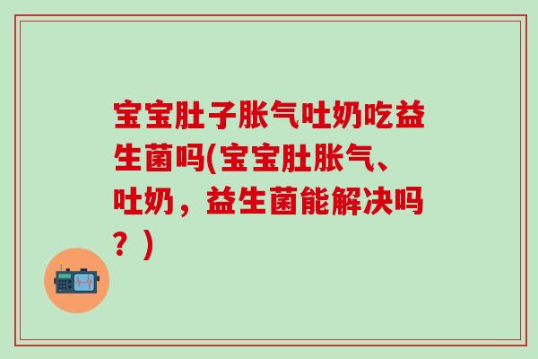 宝宝肚子胀气吐奶吃益生菌吗(宝宝肚胀气、吐奶，益生菌能解决吗？)