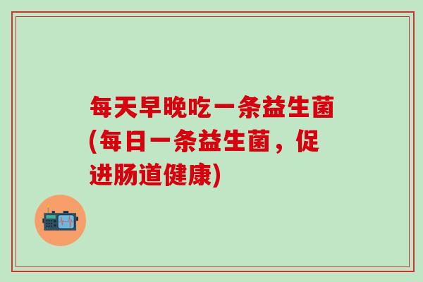 每天早晚吃一条益生菌(每日一条益生菌，促进肠道健康)