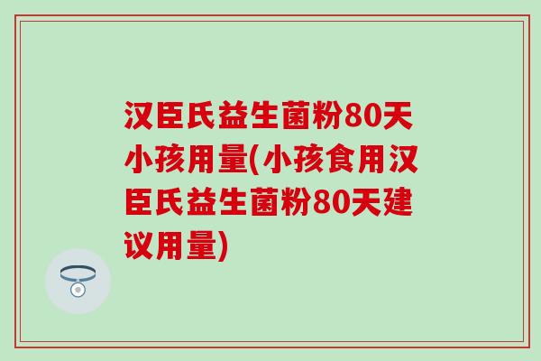 汉臣氏益生菌粉80天小孩用量(小孩食用汉臣氏益生菌粉80天建议用量)