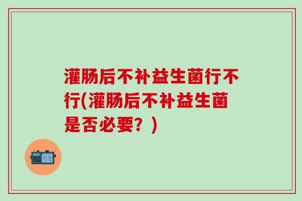 灌肠后不补益生菌行不行(灌肠后不补益生菌是否必要？)