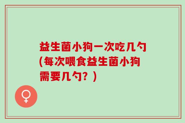 益生菌小狗一次吃几勺(每次喂食益生菌小狗需要几勺？)