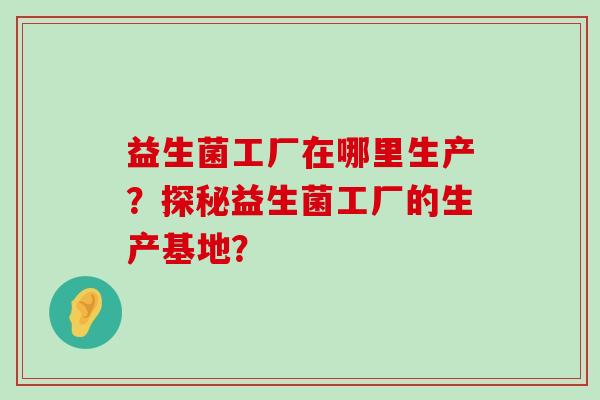 益生菌工厂在哪里生产？探秘益生菌工厂的生产基地？